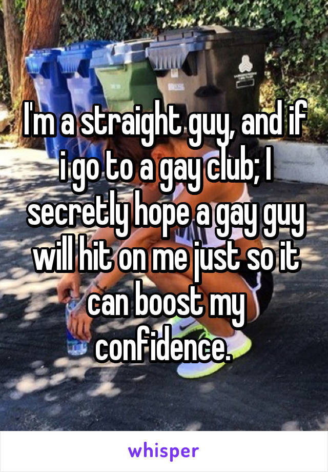 I'm a straight guy, and if i go to a gay club; I secretly hope a gay guy will hit on me just so it can boost my confidence. 