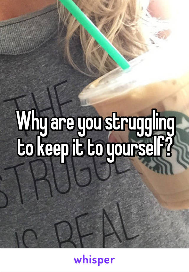 Why are you struggling to keep it to yourself?