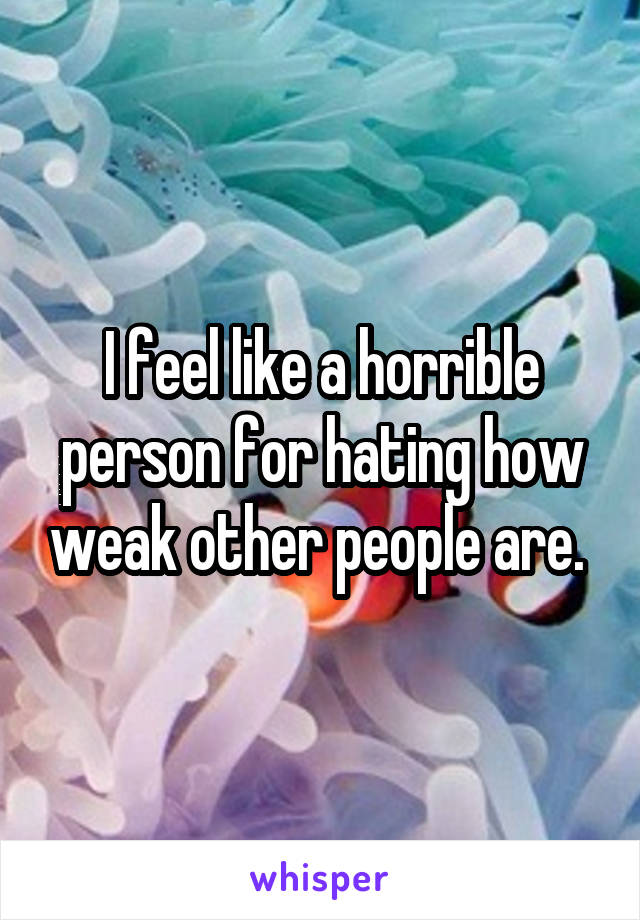 I feel like a horrible person for hating how weak other people are. 