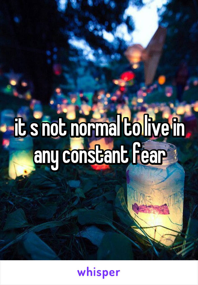 it s not normal to live in any constant fear