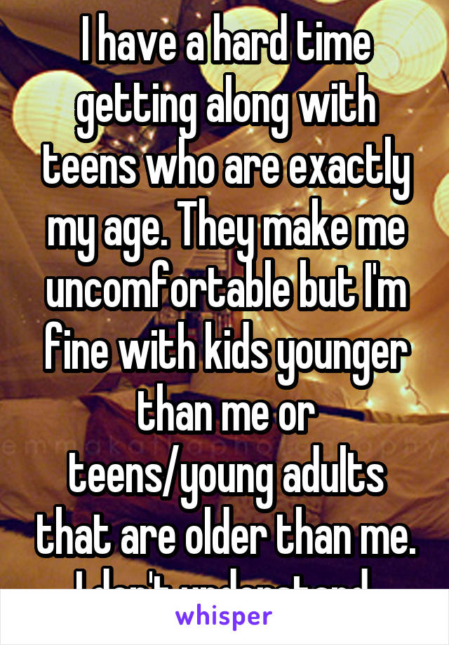 I have a hard time getting along with teens who are exactly my age. They make me uncomfortable but I'm fine with kids younger than me or teens/young adults that are older than me. I don't understand 