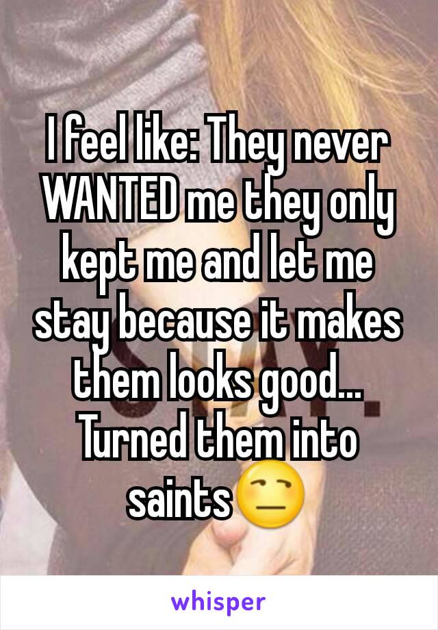 I feel like: They never WANTED me they only kept me and let me stay because it makes them looks good... Turned them into saints😒