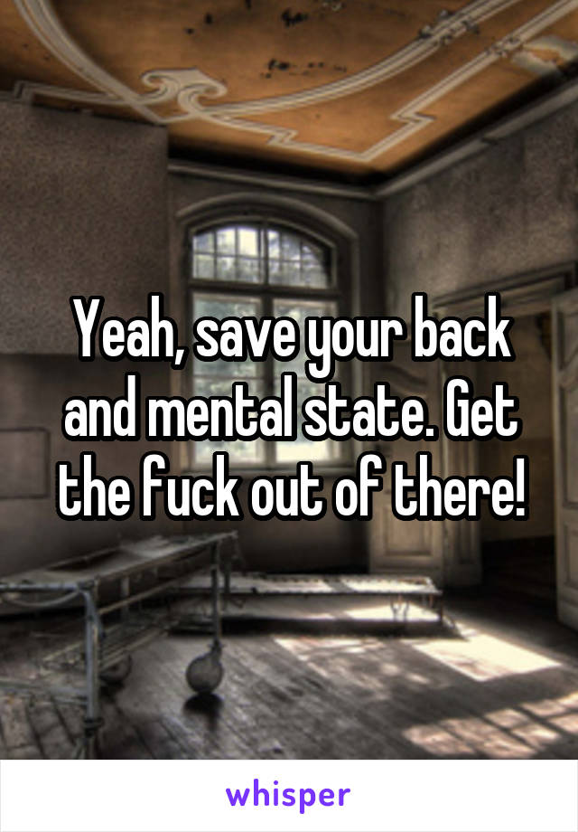 Yeah, save your back and mental state. Get the fuck out of there!