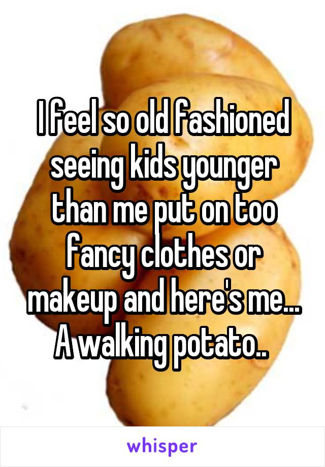 I feel so old fashioned seeing kids younger than me put on too fancy clothes or makeup and here's me... A walking potato.. 