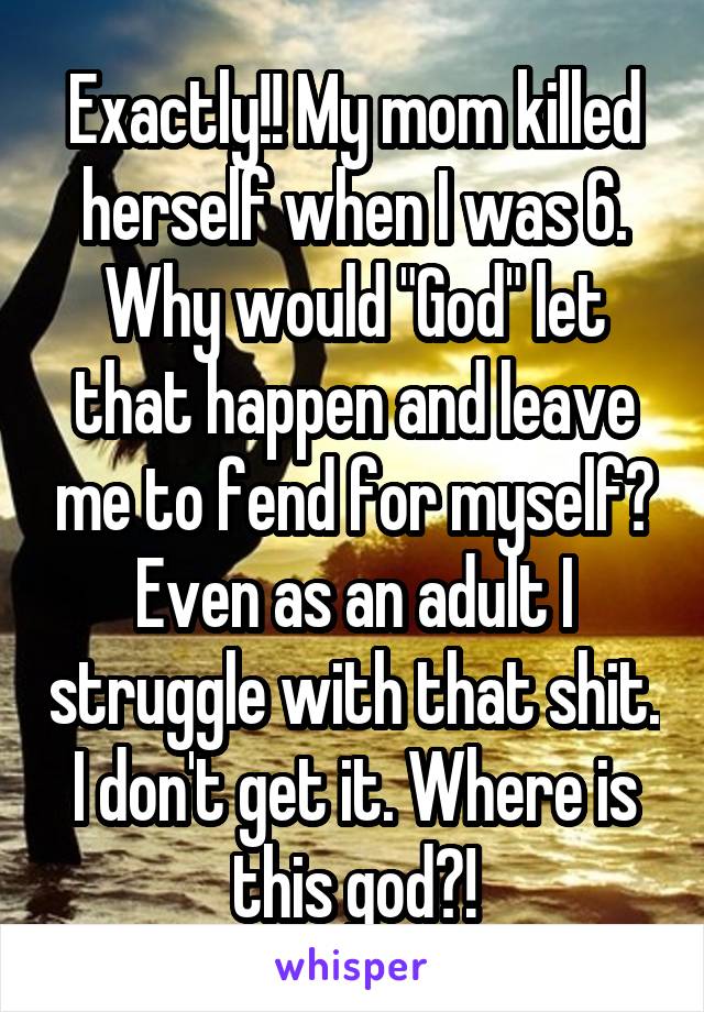 Exactly!! My mom killed herself when I was 6. Why would "God" let that happen and leave me to fend for myself? Even as an adult I struggle with that shit. I don't get it. Where is this god?!