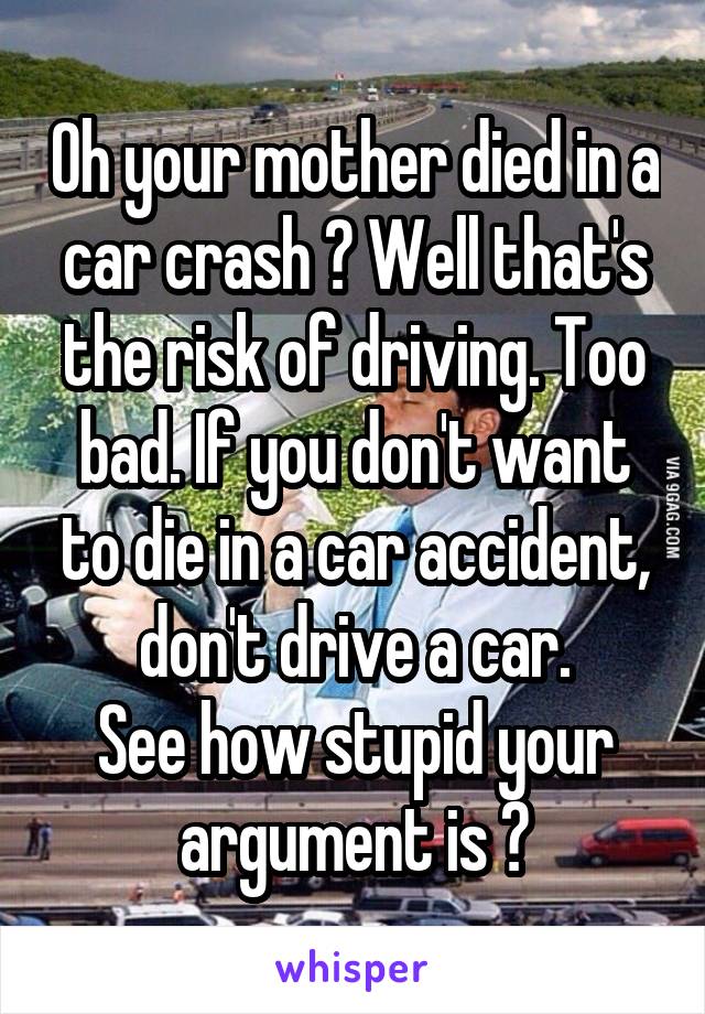 Oh your mother died in a car crash ? Well that's the risk of driving. Too bad. If you don't want to die in a car accident, don't drive a car.
See how stupid your argument is ?