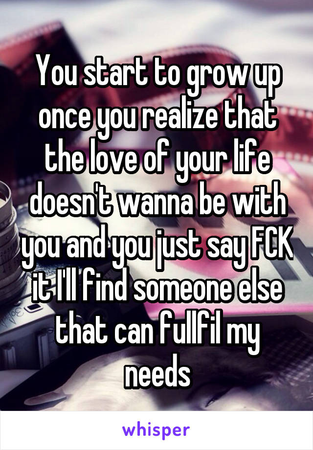 You start to grow up once you realize that the love of your life doesn't wanna be with you and you just say FCK it I'll find someone else that can fullfil my needs