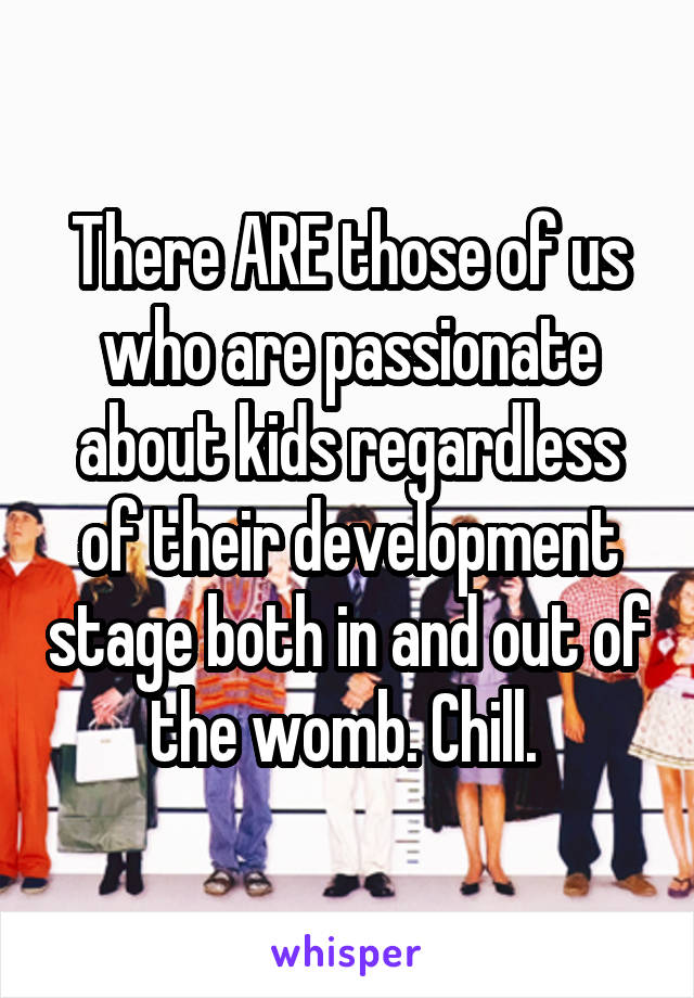 There ARE those of us who are passionate about kids regardless of their development stage both in and out of the womb. Chill. 