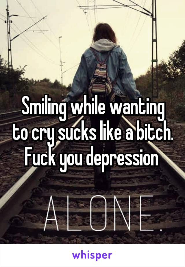 Smiling while wanting to cry sucks like a bitch. Fuck you depression 