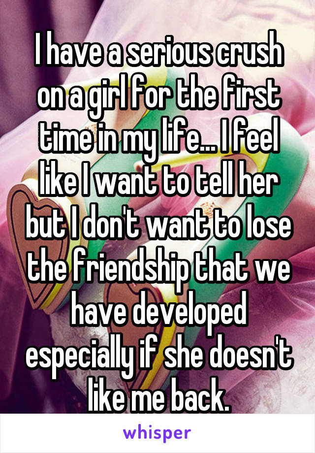 I have a serious crush on a girl for the first time in my life... I feel like I want to tell her but I don't want to lose the friendship that we have developed especially if she doesn't like me back.