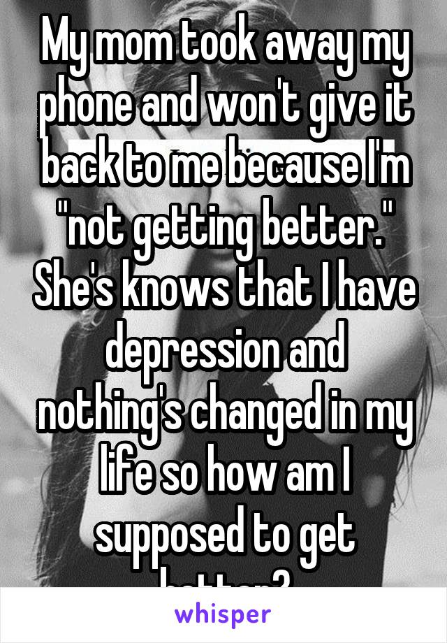 My mom took away my phone and won't give it back to me because I'm "not getting better." She's knows that I have depression and nothing's changed in my life so how am I supposed to get better?