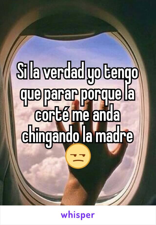 Si la verdad yo tengo que parar porque la corté me anda chingando la madre 😒