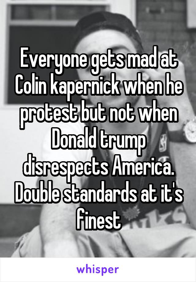 Everyone gets mad at Colin kapernick when he protest but not when Donald trump disrespects America. Double standards at it's finest