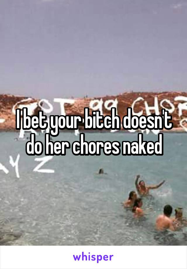 I bet your bitch doesn't do her chores naked