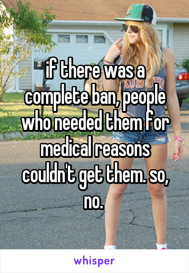 if there was a complete ban, people who needed them for medical reasons couldn't get them. so, no. 