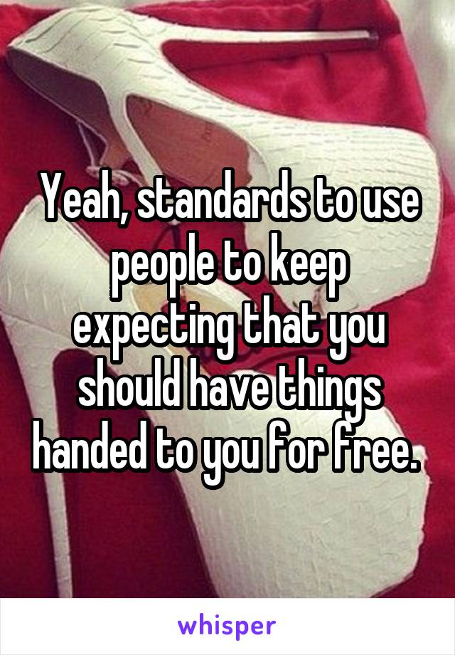 Yeah, standards to use people to keep expecting that you should have things handed to you for free. 