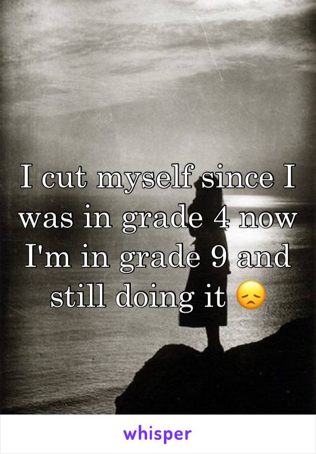 I cut myself since I was in grade 4 now I'm in grade 9 and still doing it 😞