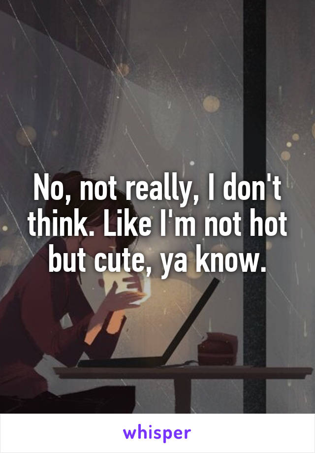 No, not really, I don't think. Like I'm not hot but cute, ya know.