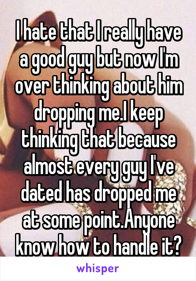 I hate that I really have a good guy but now I'm over thinking about him dropping me.I keep thinking that because almost every guy I've dated has dropped me at some point.Anyone know how to handle it?