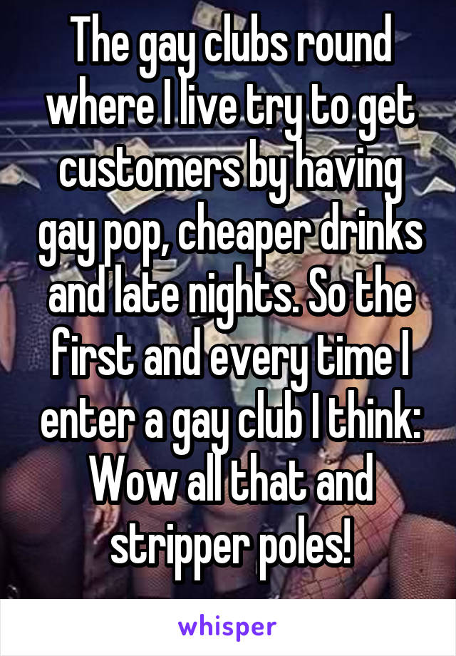 The gay clubs round where I live try to get customers by having gay pop, cheaper drinks and late nights. So the first and every time I enter a gay club I think:
Wow all that and stripper poles!
