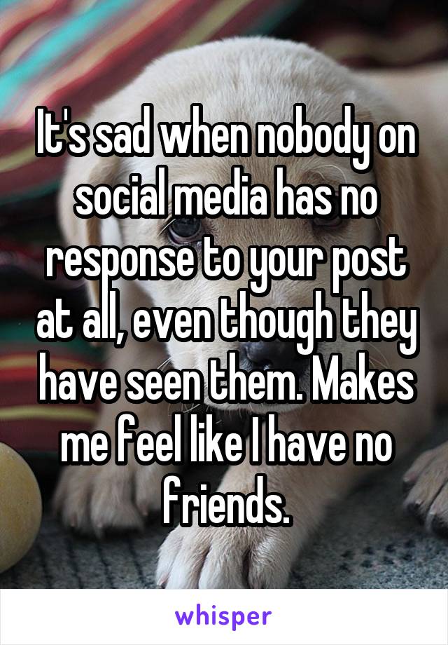 It's sad when nobody on social media has no response to your post at all, even though they have seen them. Makes me feel like I have no friends.