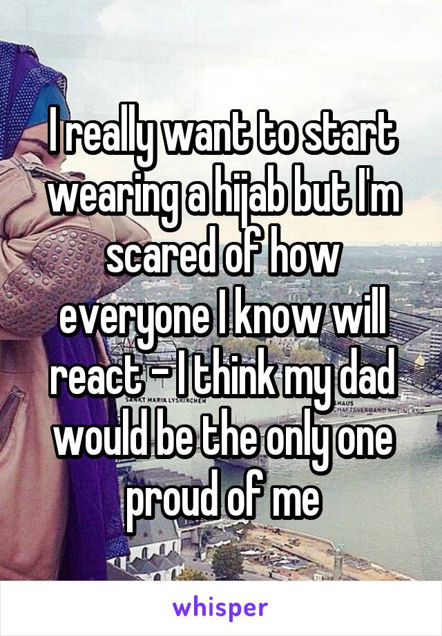 I really want to start wearing a hijab but I'm scared of how everyone I know will react - I think my dad would be the only one proud of me