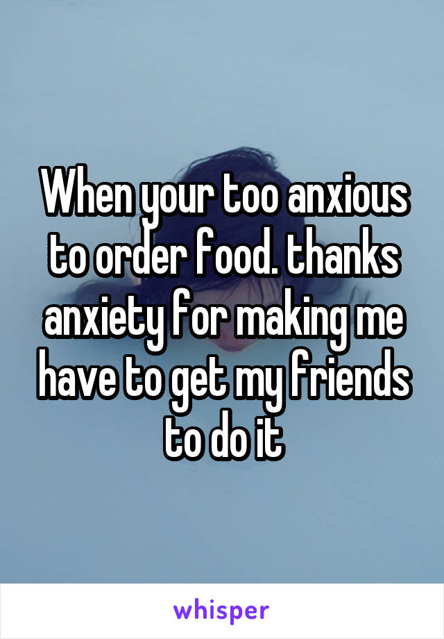 When your too anxious to order food. thanks anxiety for making me have to get my friends to do it