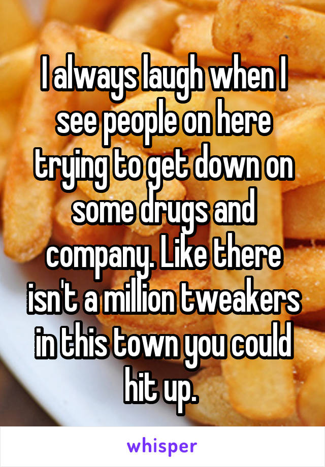 I always laugh when I see people on here trying to get down on some drugs and company. Like there isn't a million tweakers in this town you could hit up. 