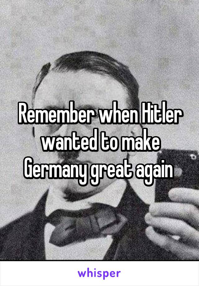 Remember when Hitler wanted to make Germany great again 