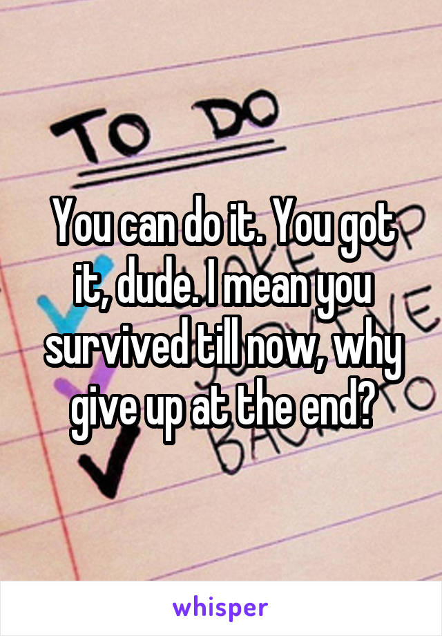 You can do it. You got it, dude. I mean you survived till now, why give up at the end?