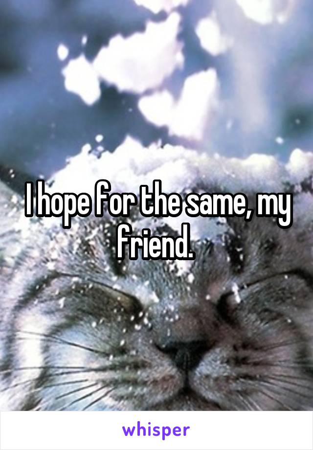 I hope for the same, my friend. 