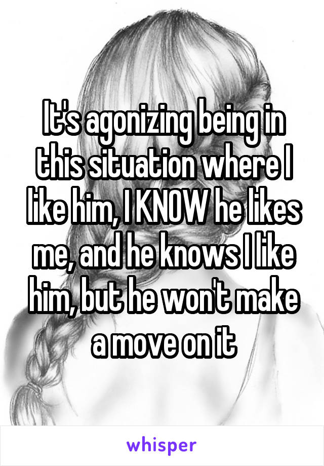 It's agonizing being in this situation where I like him, I KNOW he likes me, and he knows I like him, but he won't make a move on it