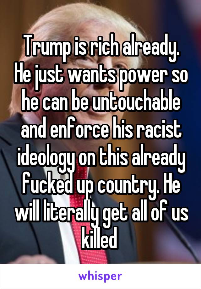 Trump is rich already. He just wants power so he can be untouchable and enforce his racist ideology on this already fucked up country. He will literally get all of us killed 