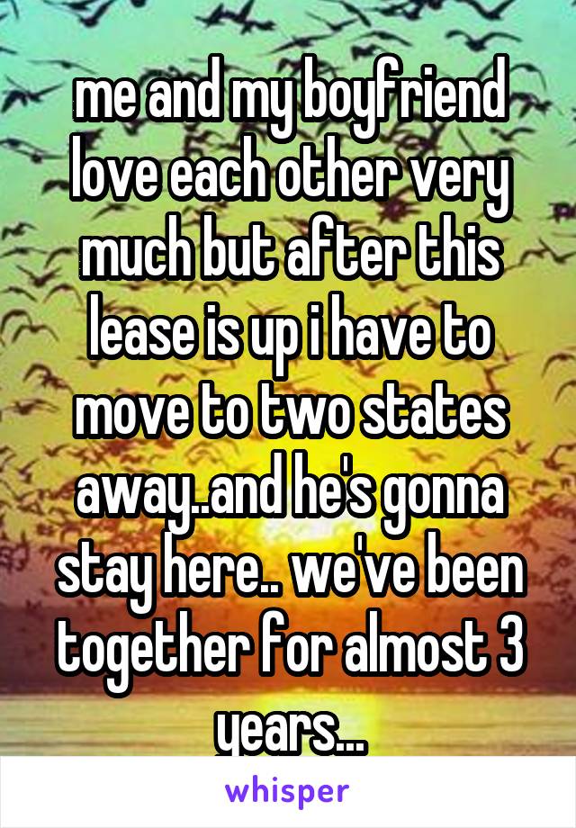 me and my boyfriend love each other very much but after this lease is up i have to move to two states away..and he's gonna stay here.. we've been together for almost 3 years...