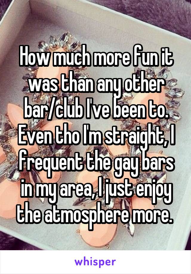 How much more fun it was than any other bar/club I've been to. Even tho I'm straight, I frequent the gay bars in my area, I just enjoy the atmosphere more. 