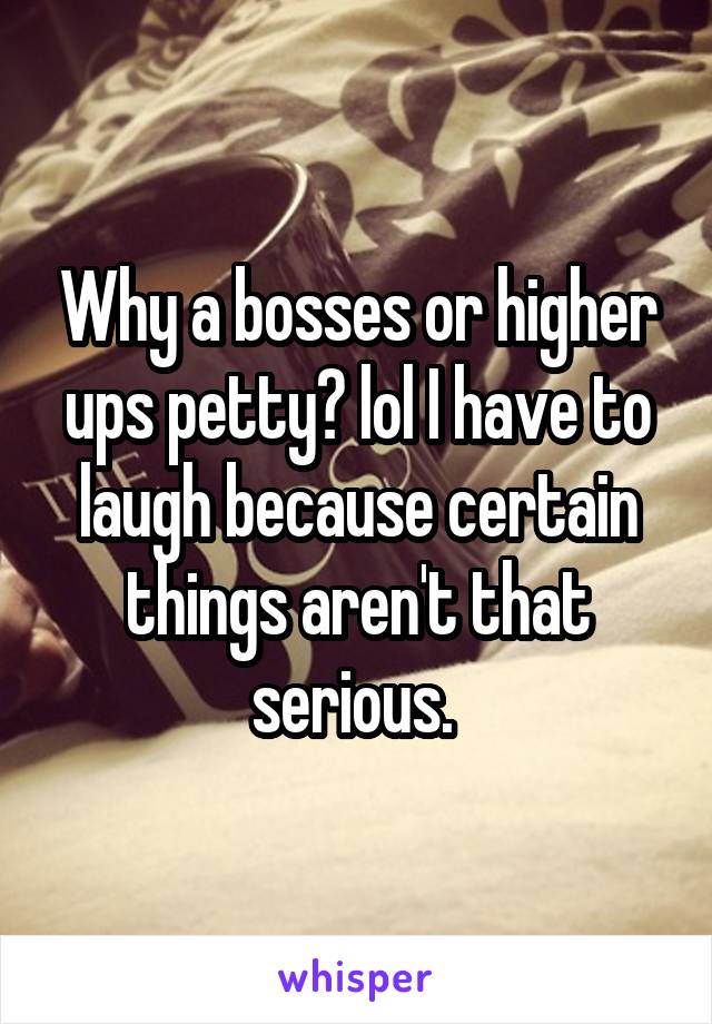 Why a bosses or higher ups petty? lol I have to laugh because certain things aren't that serious. 