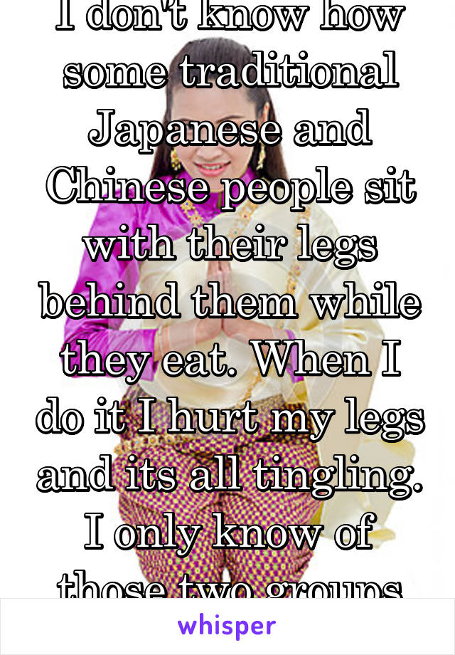 I don't know how some traditional Japanese and Chinese people sit with their legs behind them while they eat. When I do it I hurt my legs and its all tingling. I only know of those two groups doing it