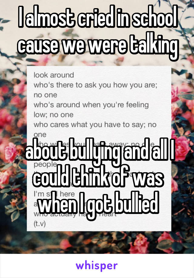 I almost cried in school cause we were talking



 about bullying and all I could think of was when I got bullied

