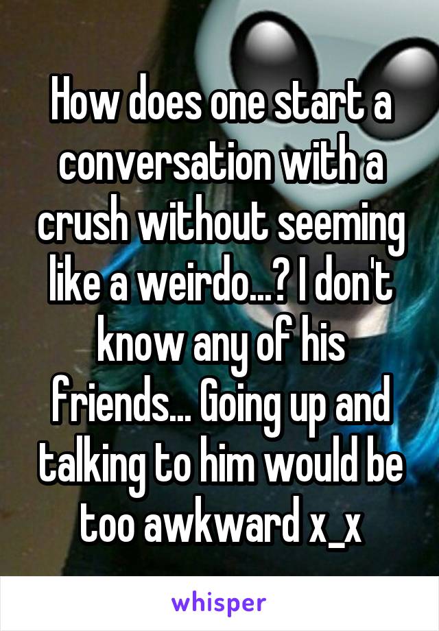 How does one start a conversation with a crush without seeming like a weirdo...? I don't know any of his friends... Going up and talking to him would be too awkward x_x