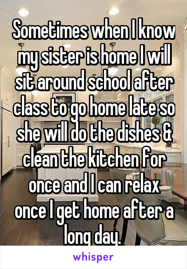 Sometimes when I know my sister is home I will sit around school after class to go home late so she will do the dishes & clean the kitchen for once and I can relax once I get home after a long day. 