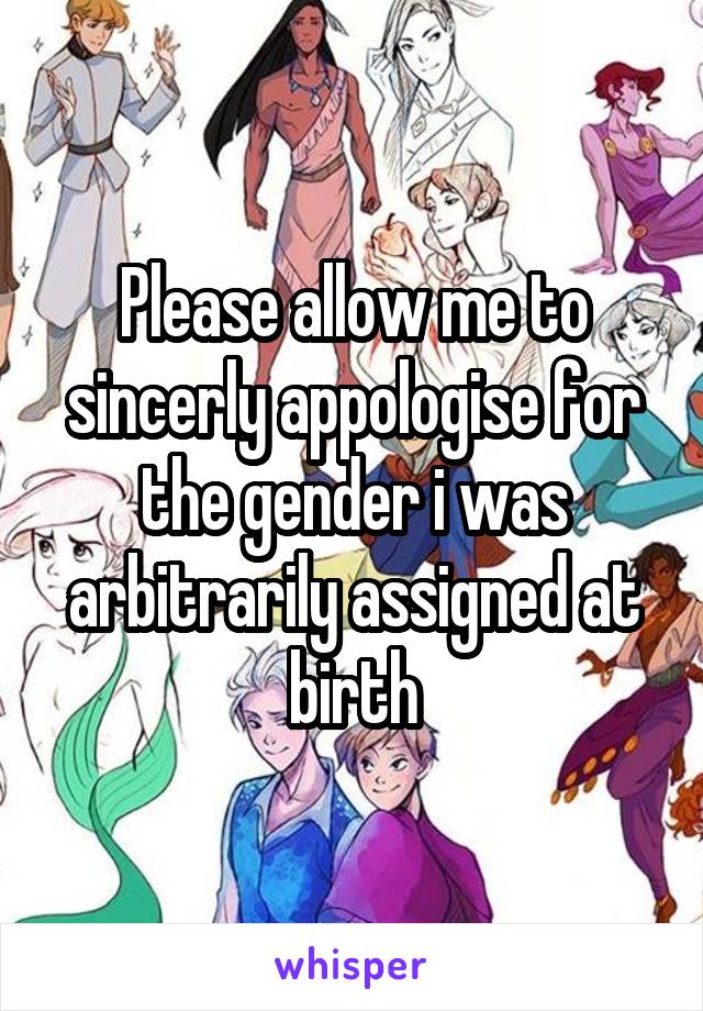 Please allow me to sincerly appologise for the gender i was arbitrarily assigned at birth