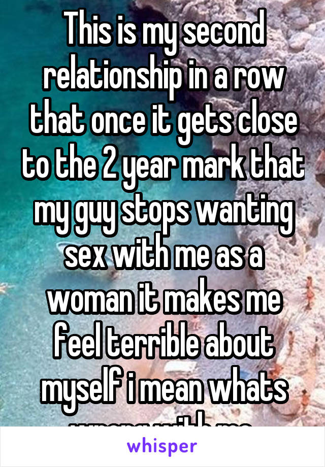 This is my second relationship in a row that once it gets close to the 2 year mark that my guy stops wanting sex with me as a woman it makes me feel terrible about myself i mean whats wrong with me 