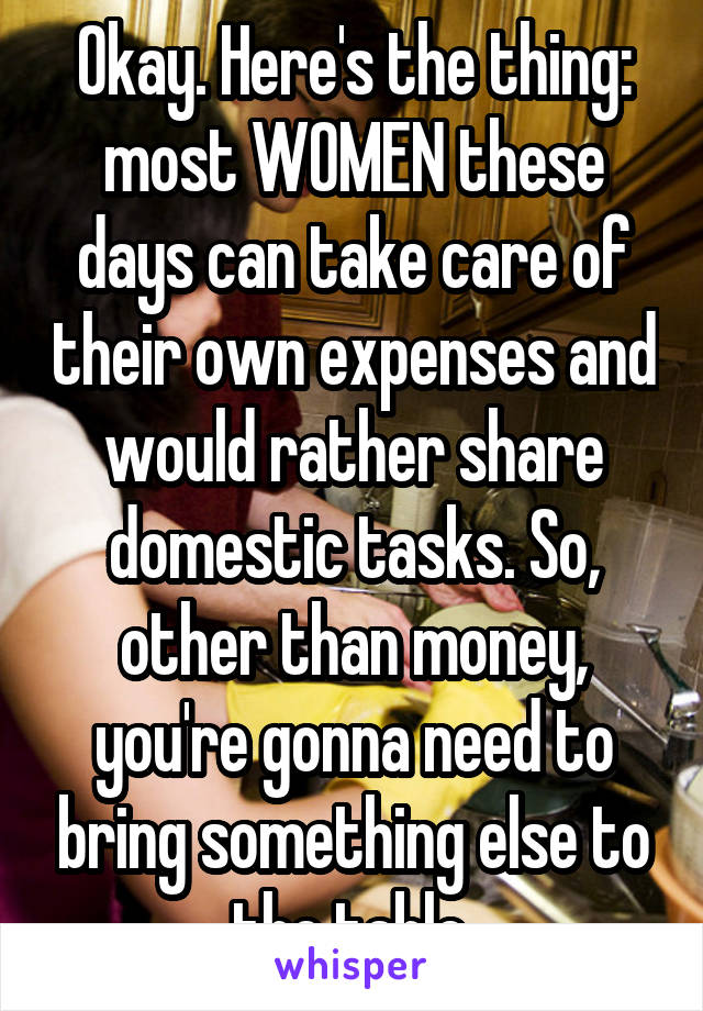 Okay. Here's the thing: most WOMEN these days can take care of their own expenses and would rather share domestic tasks. So, other than money, you're gonna need to bring something else to the table.