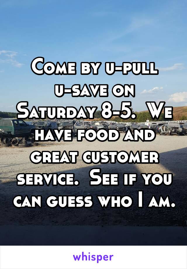 Come by u-pull u-save on Saturday 8-5.  We have food and great customer service.  See if you can guess who I am.