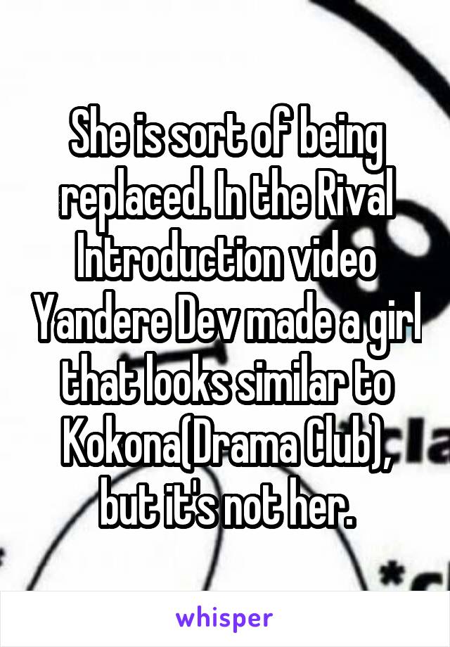 She is sort of being replaced. In the Rival Introduction video Yandere Dev made a girl that looks similar to Kokona(Drama Club), but it's not her.