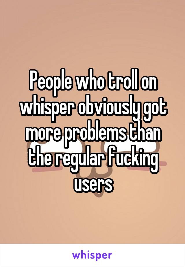 People who troll on whisper obviously got more problems than the regular fucking users