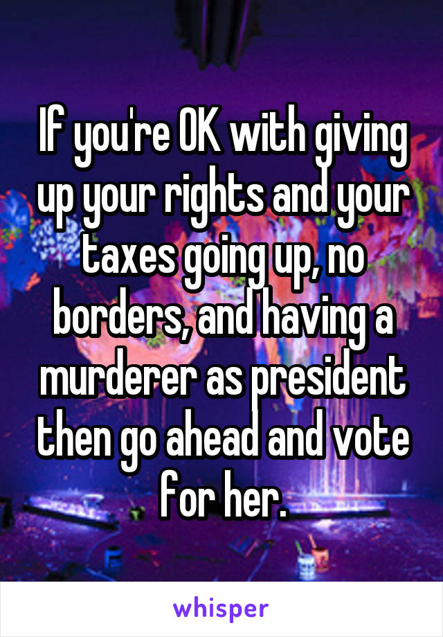 If you're OK with giving up your rights and your taxes going up, no borders, and having a murderer as president then go ahead and vote for her.