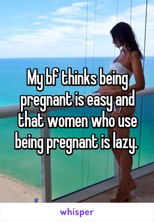 My bf thinks being pregnant is easy and that women who use being pregnant is lazy. 