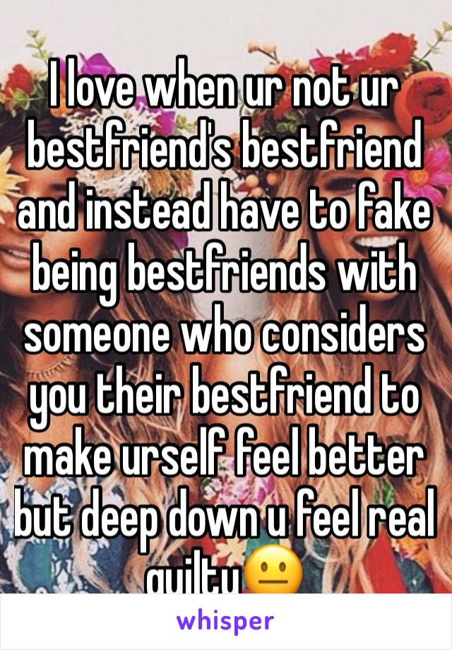 I love when ur not ur bestfriend's bestfriend and instead have to fake being bestfriends with someone who considers you their bestfriend to make urself feel better but deep down u feel real guilty😐