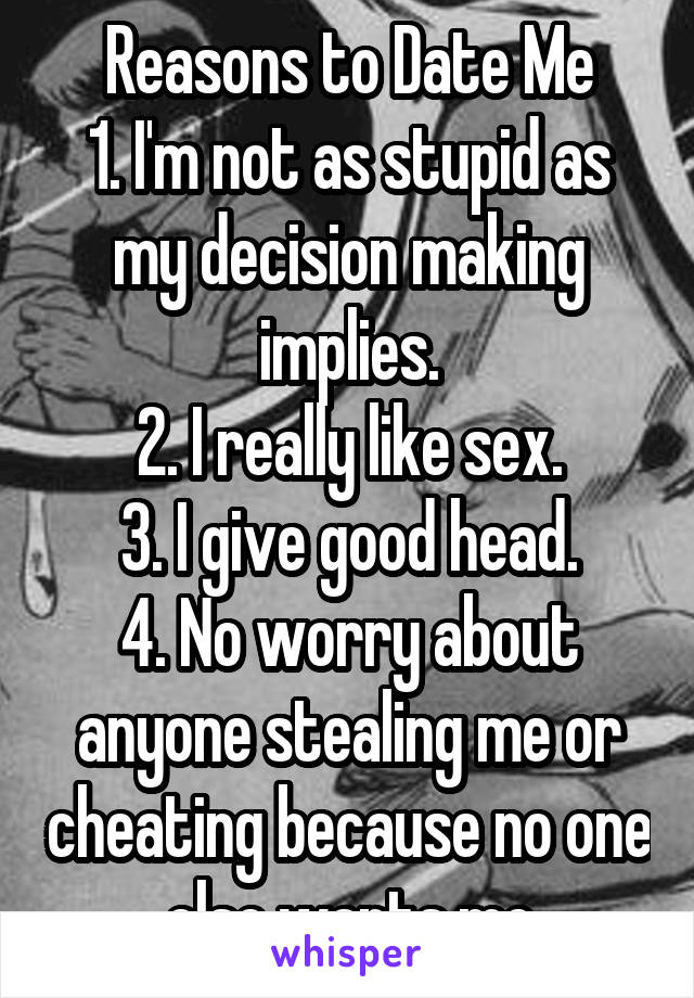 Reasons to Date Me
1. I'm not as stupid as my decision making implies.
2. I really like sex.
3. I give good head.
4. No worry about anyone stealing me or cheating because no one else wants me